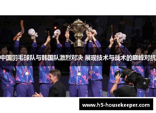 中国羽毛球队与韩国队激烈对决 展现技术与战术的巅峰对抗