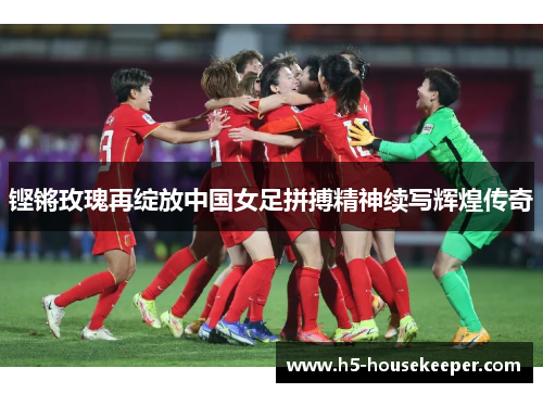 铿锵玫瑰再绽放中国女足拼搏精神续写辉煌传奇